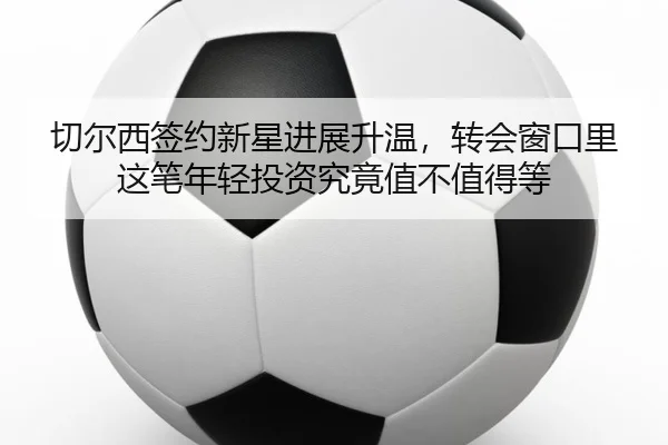 切尔西签约新星进展升温，转会窗口里这笔年轻投资究竟值不值得等