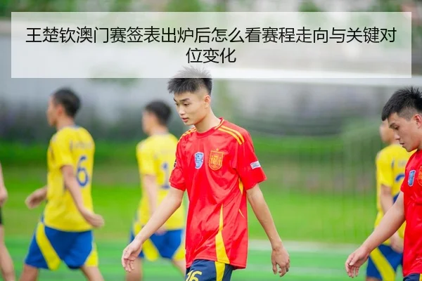 王楚钦澳门赛签表出炉后怎么看赛程走向与关键对位变化